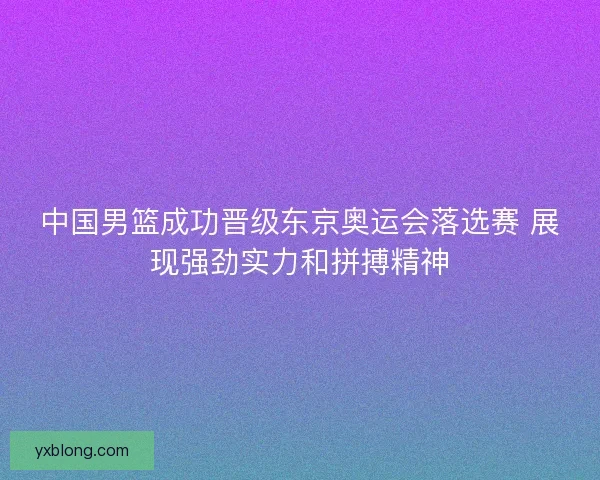 中国男篮成功晋级东京奥运会落选赛 展现强劲实力和拼搏精神
