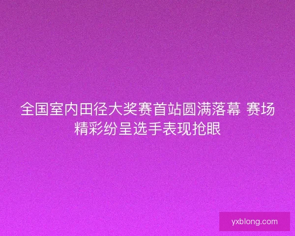 全国室内田径大奖赛首站圆满落幕 赛场精彩纷呈选手表现抢眼