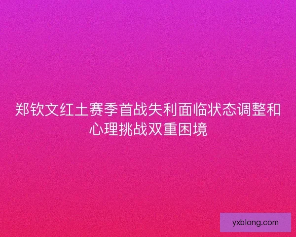 郑钦文红土赛季首战失利面临状态调整和心理挑战双重困境 郑钦文红土赛季首战失利面临状态调整和心理挑战双重困境