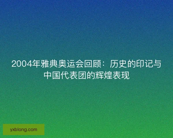 2004年雅典奥运会回顾:历史的印记与中国代表团的辉煌表现 2004年雅典奥运会回顾:历史的印记与中国代表团的辉煌表现