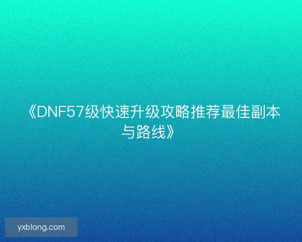 《DNF57级快速升级攻略推荐最佳副本与路线》 《DNF57级快速升级攻略推荐最佳副本与路线》