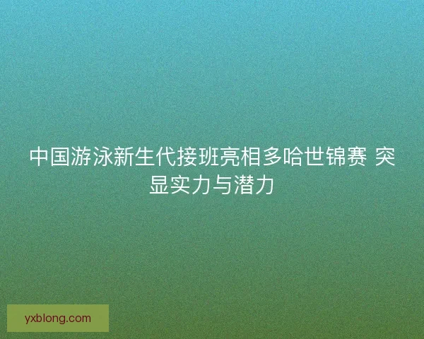 中国游泳新生代接班亮相多哈世锦赛 突显实力与潜力 中国游泳新生代接班亮相多哈世锦赛 突显实力与潜力