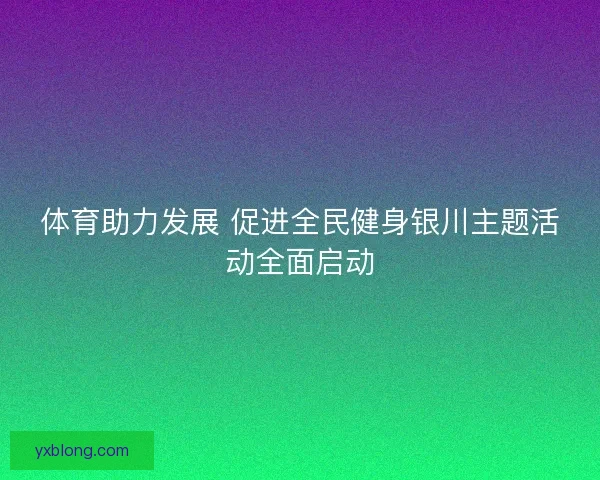 体育助力发展 促进全民健身银川主题活动全面启动 体育助力发展 促进全民健身银川主题活动全面启动