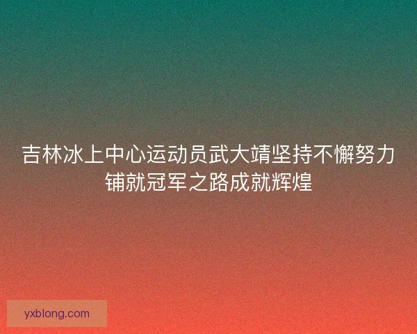 吉林冰上中心运动员武大靖坚持不懈努力铺就冠军之路成就辉煌 吉林冰上中心运动员武大靖坚持不懈努力铺就冠军之路成就辉煌