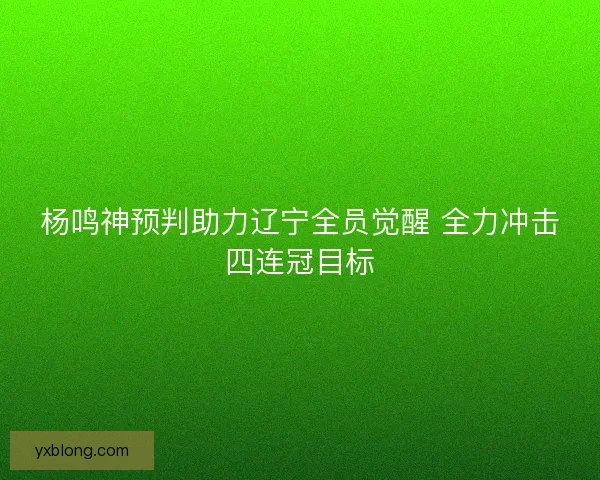 杨鸣神预判助力辽宁全员觉醒 全力冲击四连冠目标