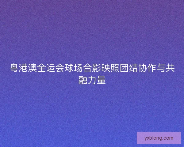 粤港澳全运会球场合影映照团结协作与共融力量