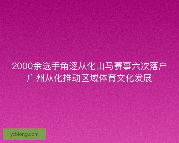 2000余选手角逐从化山马赛事六次落户广州从化推动区域体育文化发展 2000余选手角逐从化山马赛事六次落户广州从化推动区域体育文化发展