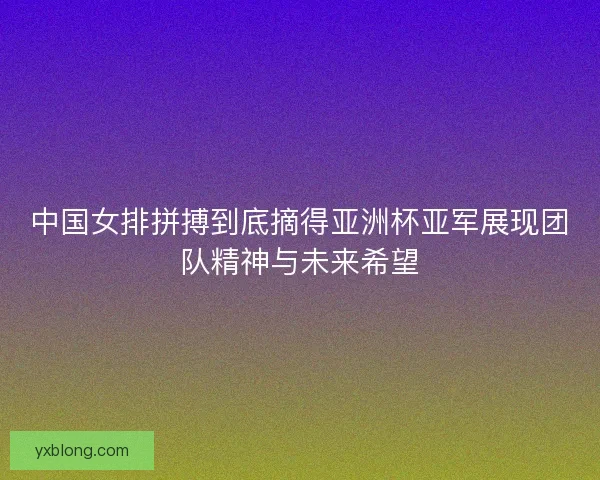 中国女排拼搏到底摘得亚洲杯亚军展现团队精神与未来希望 中国女排拼搏到底摘得亚洲杯亚军展现团队精神与未来希望