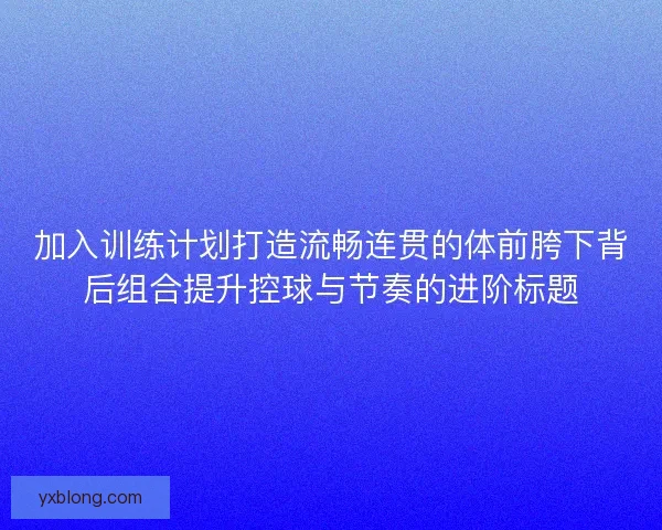加入训练计划打造流畅连贯的体前胯下背后组合提升控球与节奏的进阶标题