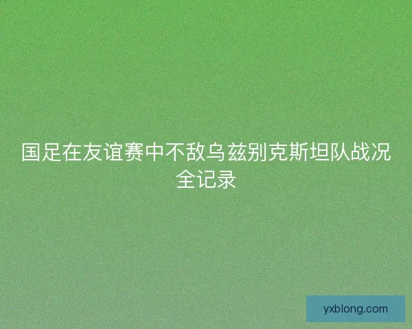 国足在友谊赛中不敌乌兹别克斯坦队战况全记录 国足在友谊赛中不敌乌兹别克斯坦队战况全记录