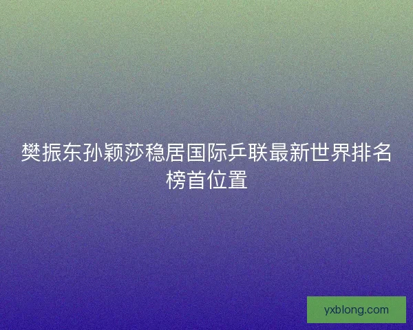 樊振东孙颖莎稳居国际乒联最新世界排名榜首位置