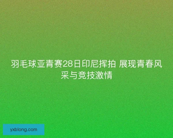 羽毛球亚青赛28日印尼挥拍 展现青春风采与竞技激情