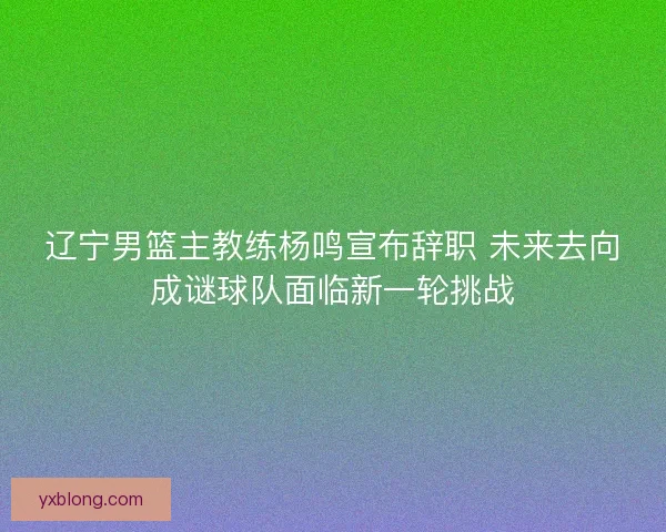辽宁男篮主教练杨鸣宣布辞职 未来去向成谜球队面临新一轮挑战 辽宁男篮主教练杨鸣宣布辞职 未来去向成谜球队面临新一轮挑战
