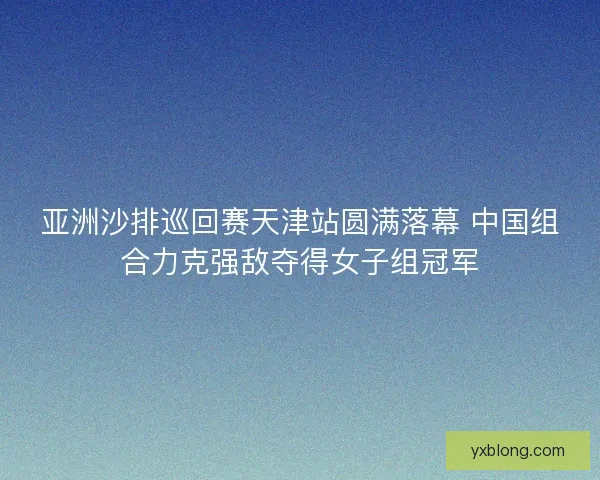 亚洲沙排巡回赛天津站圆满落幕 中国组合力克强敌夺得女子组冠军 亚洲沙排巡回赛天津站圆满落幕 中国组合力克强敌夺得女子组冠军
