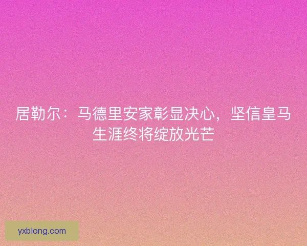 居勒尔：马德里安家彰显决心，坚信皇马生涯终将绽放光芒