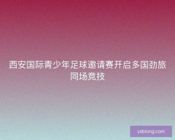 西安国际青少年足球邀请赛开启多国劲旅同场竞技