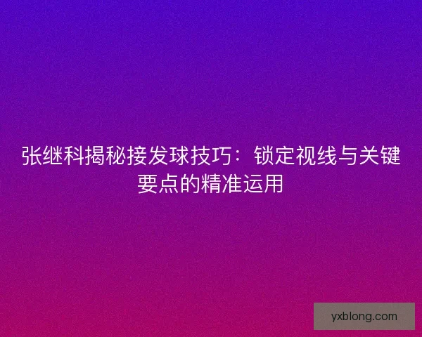 张继科揭秘接发球技巧:锁定视线与关键要点的精准运用 张继科揭秘接发球技巧:锁定视线与关键要点的精准运用