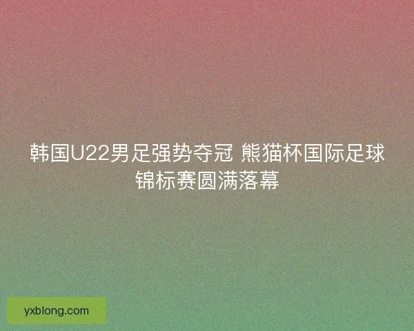韩国U22男足强势夺冠 熊猫杯国际足球锦标赛圆满落幕 韩国U22男足强势夺冠 熊猫杯国际足球锦标赛圆满落幕