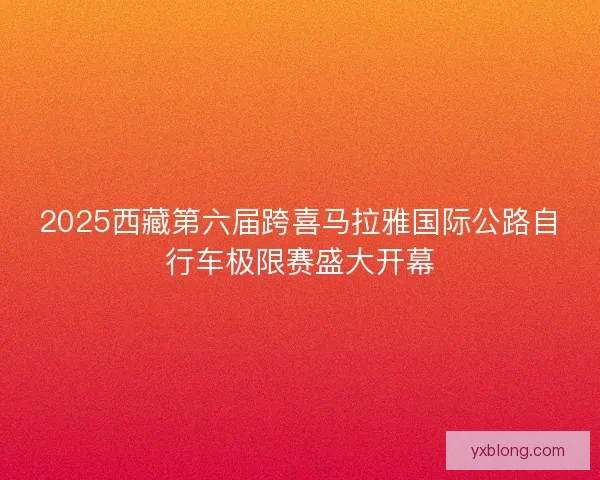 2025西藏第六届跨喜马拉雅国际公路自行车极限赛盛大开幕 2025西藏第六届跨喜马拉雅国际公路自行车极限赛盛大开幕