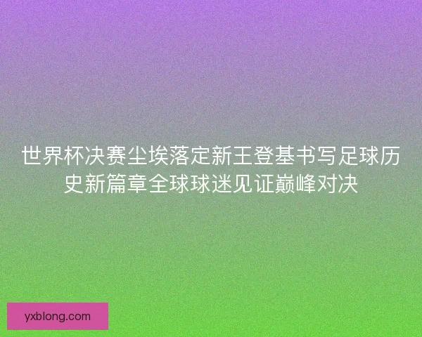 世界杯决赛尘埃落定新王登基书写足球历史新篇章全球球迷见证巅峰对决 世界杯决赛尘埃落定新王登基书写足球历史新篇章全球球迷见证巅峰对决