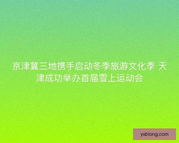 京津冀三地携手启动冬季旅游文化季 天津成功举办首届雪上运动会 京津冀三地携手启动冬季旅游文化季 天津成功举办首届雪上运动会
