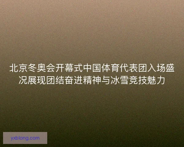 北京冬奥会开幕式中国体育代表团入场盛况展现团结奋进精神与冰雪竞技魅力 北京冬奥会开幕式中国体育代表团入场盛况展现团结奋进精神与冰雪竞技魅力