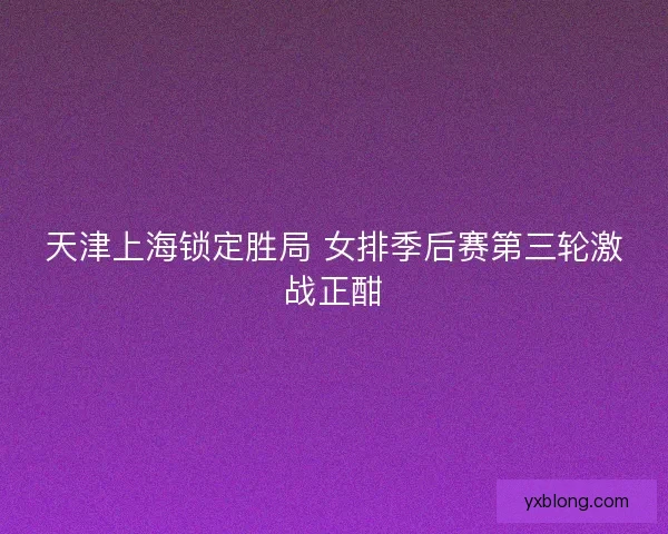 天津上海锁定胜局 女排季后赛第三轮激战正酣 天津上海锁定胜局 女排季后赛第三轮激战正酣