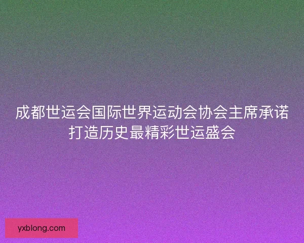 成都世运会国际世界运动会协会主席承诺打造历史最精彩世运盛会 成都世运会国际世界运动会协会主席承诺打造历史最精彩世运盛会