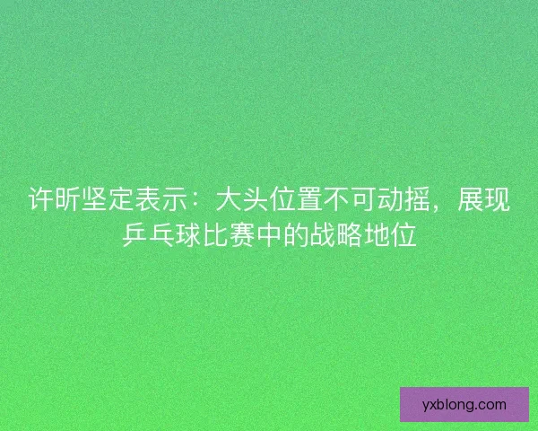 许昕坚定表示：大头位置不可动摇，展现乒乓球比赛中的战略地位