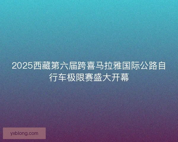 2025西藏第六届跨喜马拉雅国际公路自行车极限赛盛大开幕 2025西藏第六届跨喜马拉雅国际公路自行车极限赛盛大开幕