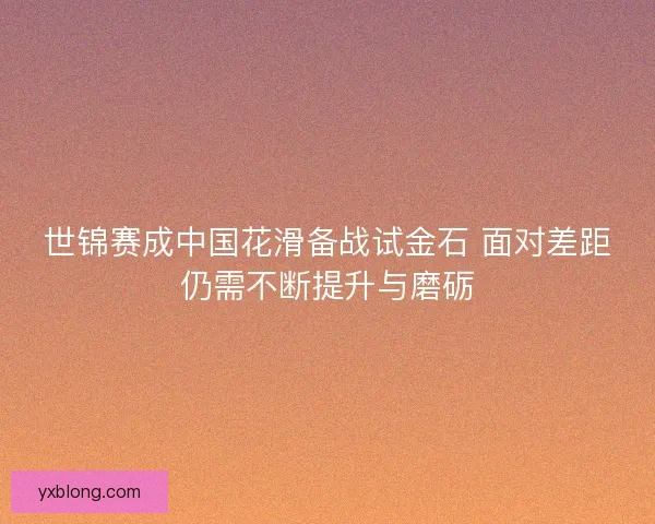 世锦赛成中国花滑备战试金石 面对差距仍需不断提升与磨砺 世锦赛成中国花滑备战试金石 面对差距仍需不断提升与磨砺
