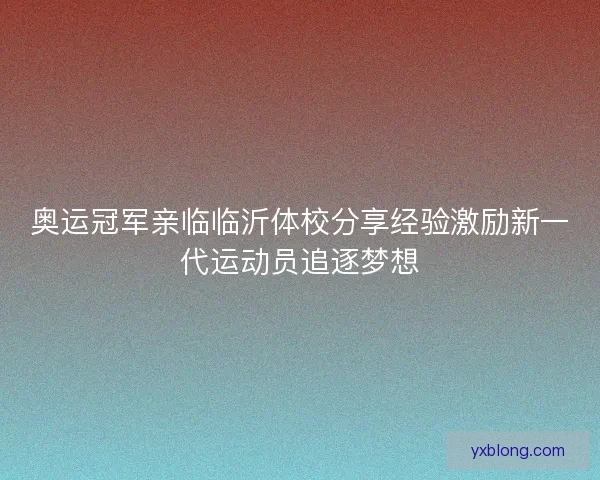 奥运冠军亲临临沂体校分享经验激励新一代运动员追逐梦想