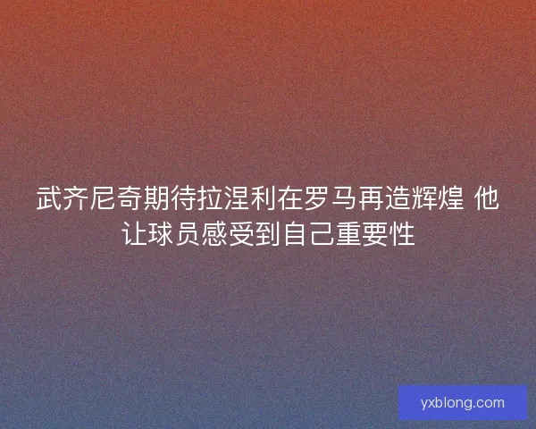 武齐尼奇期待拉涅利在罗马再造辉煌 他让球员感受到自己重要性 武齐尼奇期待拉涅利在罗马再造辉煌 他让球员感受到自己重要性