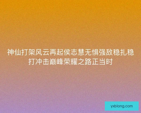 神仙打架风云再起侯志慧无惧强敌稳扎稳打冲击巅峰荣耀之路正当时 神仙打架风云再起侯志慧无惧强敌稳扎稳打冲击巅峰荣耀之路正当时
