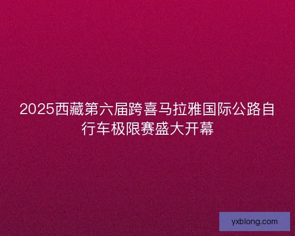 2025西藏第六届跨喜马拉雅国际公路自行车极限赛盛大开幕 2025西藏第六届跨喜马拉雅国际公路自行车极限赛盛大开幕