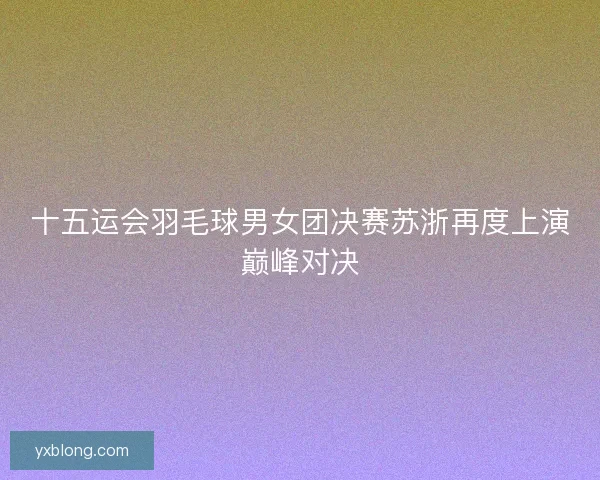 十五运会羽毛球男女团决赛苏浙再度上演巅峰对决