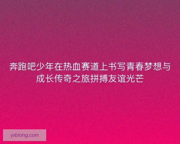 奔跑吧少年在热血赛道上书写青春梦想与成长传奇之旅拼搏友谊光芒 奔跑吧少年在热血赛道上书写青春梦想与成长传奇之旅拼搏友谊光芒