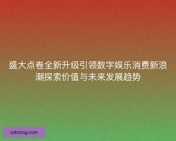 盛大点卷全新升级引领数字娱乐消费新浪潮探索价值与未来发展趋势