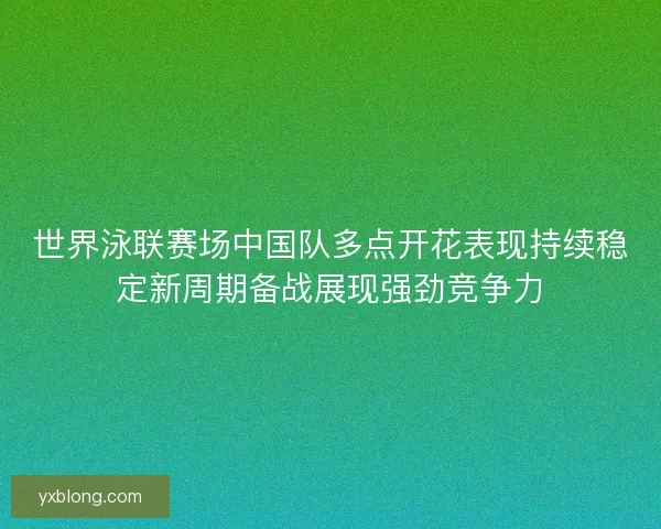 世界泳联赛场中国队多点开花表现持续稳定新周期备战展现强劲竞争力