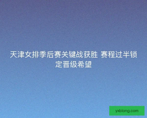 天津女排季后赛关键战获胜 赛程过半锁定晋级希望