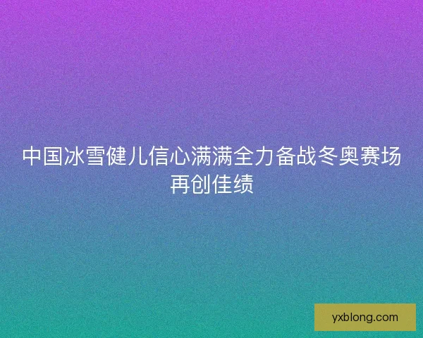 中国冰雪健儿信心满满全力备战冬奥赛场再创佳绩 中国冰雪健儿信心满满全力备战冬奥赛场再创佳绩