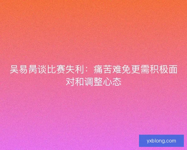 吴易昺谈比赛失利:痛苦难免更需积极面对和调整心态 吴易昺谈比赛失利:痛苦难免更需积极面对和调整心态
