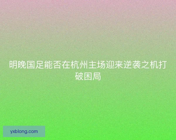 明晚国足能否在杭州主场迎来逆袭之机打破困局 明晚国足能否在杭州主场迎来逆袭之机打破困局