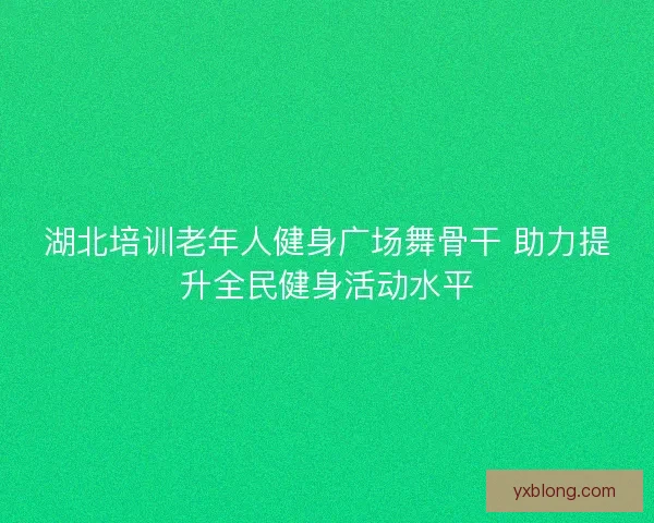 湖北培训老年人健身广场舞骨干 助力提升全民健身活动水平 湖北培训老年人健身广场舞骨干 助力提升全民健身活动水平