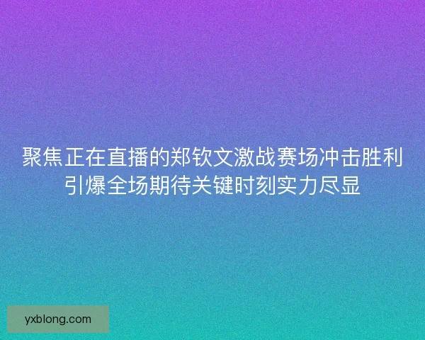 聚焦正在直播的郑钦文激战赛场冲击胜利引爆全场期待关键时刻实力尽显