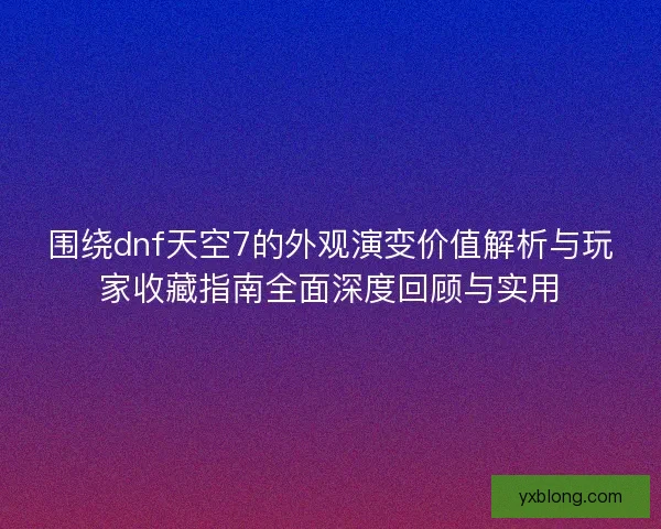 围绕dnf天空7的外观演变价值解析与玩家收藏指南全面深度回顾与实用 围绕dnf天空7的外观演变价值解析与玩家收藏指南全面深度回顾与实用